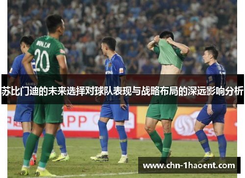 苏比门迪的未来选择对球队表现与战略布局的深远影响分析 苏比门迪的未来选择对球队表现与战略布局的深远影响分析