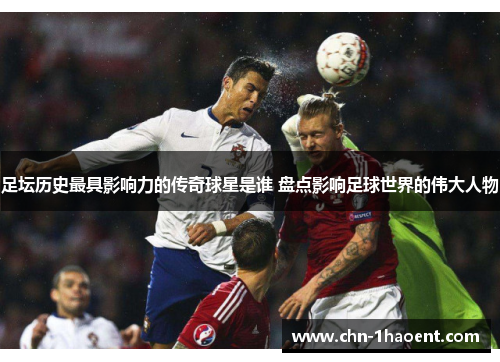 足坛历史最具影响力的传奇球星是谁 盘点影响足球世界的伟大人物